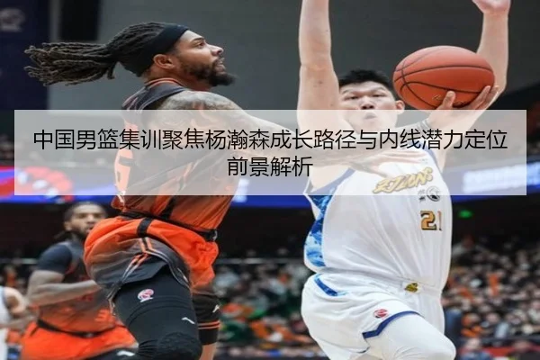 中国男篮集训聚焦杨瀚森成长路径与内线潜力定位前景解析